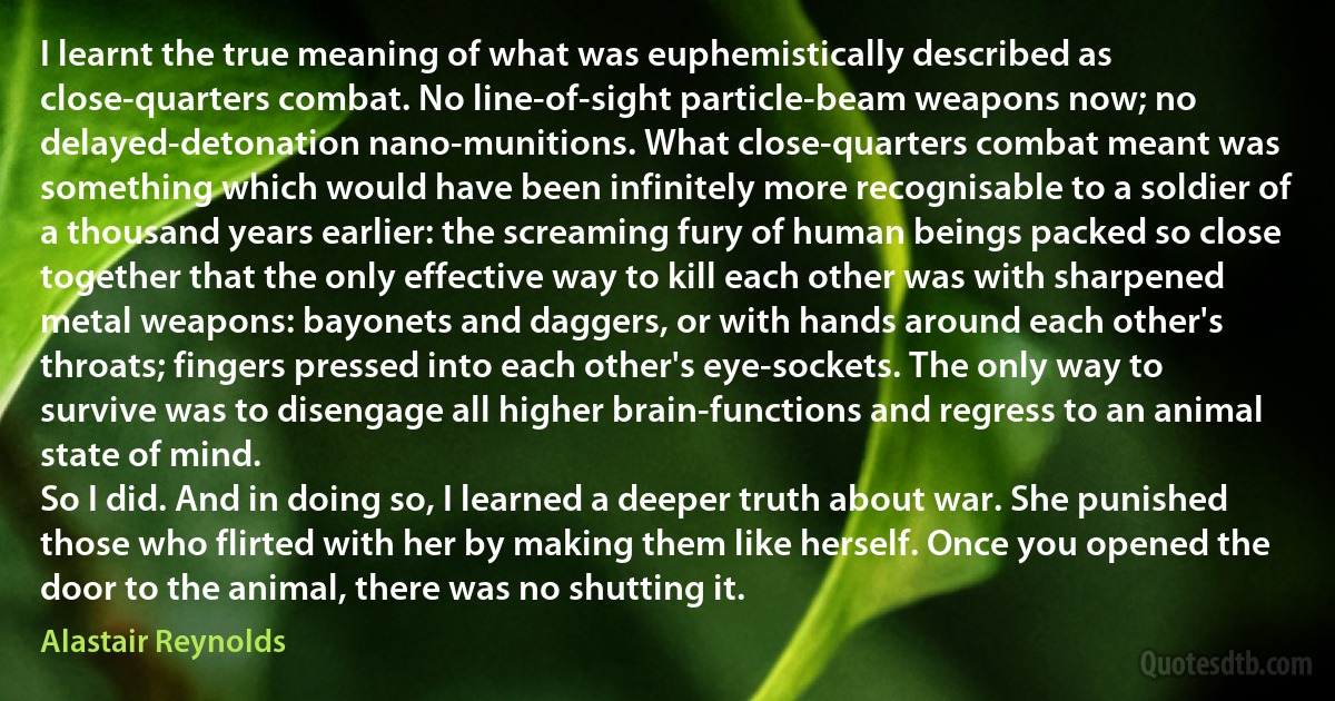 I learnt the true meaning of what was euphemistically described as close-quarters combat. No line-of-sight particle-beam weapons now; no delayed-detonation nano-munitions. What close-quarters combat meant was something which would have been infinitely more recognisable to a soldier of a thousand years earlier: the screaming fury of human beings packed so close together that the only effective way to kill each other was with sharpened metal weapons: bayonets and daggers, or with hands around each other's throats; fingers pressed into each other's eye-sockets. The only way to survive was to disengage all higher brain-functions and regress to an animal state of mind.
So I did. And in doing so, I learned a deeper truth about war. She punished those who flirted with her by making them like herself. Once you opened the door to the animal, there was no shutting it. (Alastair Reynolds)