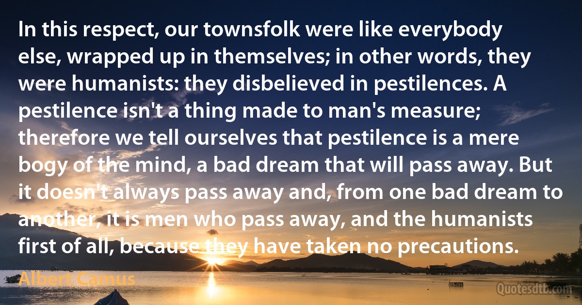 In this respect, our townsfolk were like everybody else, wrapped up in themselves; in other words, they were humanists: they disbelieved in pestilences. A pestilence isn't a thing made to man's measure; therefore we tell ourselves that pestilence is a mere bogy of the mind, a bad dream that will pass away. But it doesn't always pass away and, from one bad dream to another, it is men who pass away, and the humanists first of all, because they have taken no precautions. (Albert Camus)