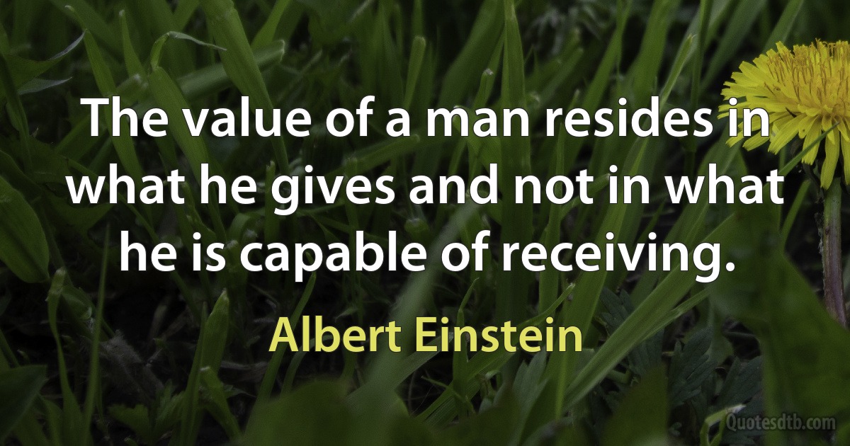 The value of a man resides in what he gives and not in what he is capable of receiving. (Albert Einstein)