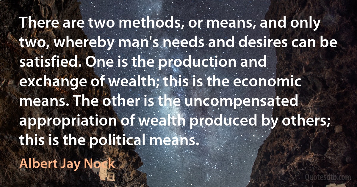 There are two methods, or means, and only two, whereby man's needs and desires can be satisfied. One is the production and exchange of wealth; this is the economic means. The other is the uncompensated appropriation of wealth produced by others; this is the political means. (Albert Jay Nock)