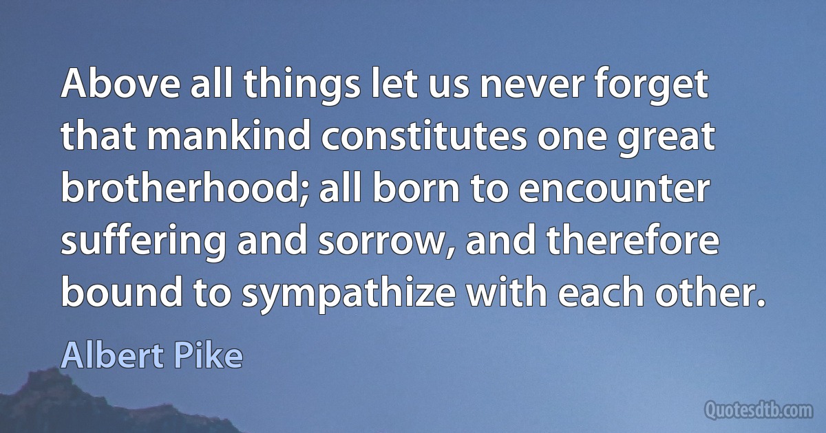 Above all things let us never forget that mankind constitutes one great brotherhood; all born to encounter suffering and sorrow, and therefore bound to sympathize with each other. (Albert Pike)