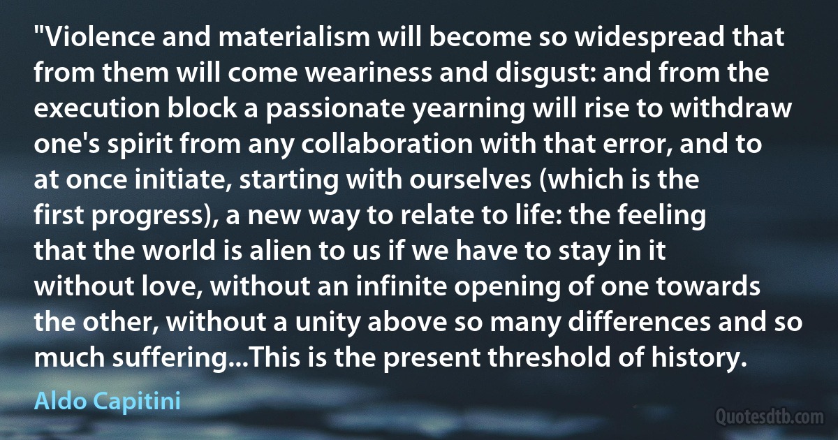 "Violence and materialism will become so widespread that from them will come weariness and disgust: and from the execution block a passionate yearning will rise to withdraw one's spirit from any collaboration with that error, and to at once initiate, starting with ourselves (which is the first progress), a new way to relate to life: the feeling that the world is alien to us if we have to stay in it without love, without an infinite opening of one towards the other, without a unity above so many differences and so much suffering...This is the present threshold of history. (Aldo Capitini)