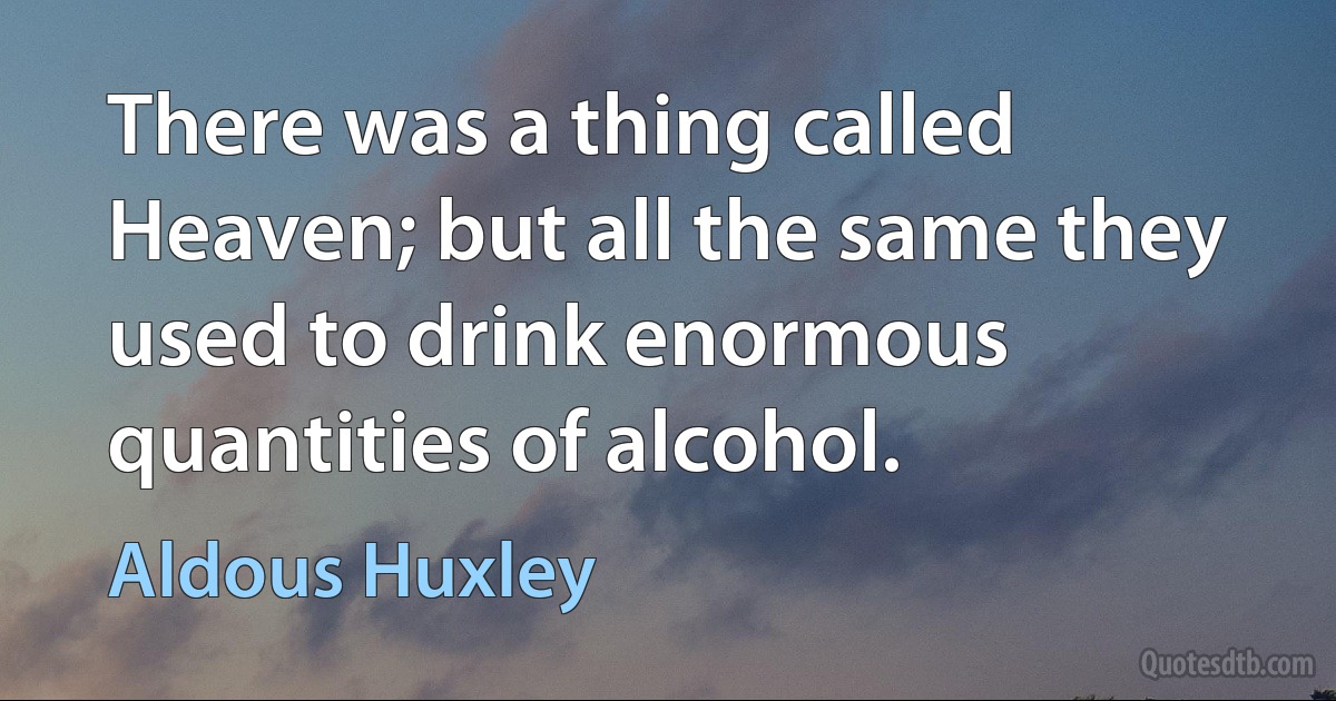 There was a thing called Heaven; but all the same they used to drink enormous quantities of alcohol. (Aldous Huxley)