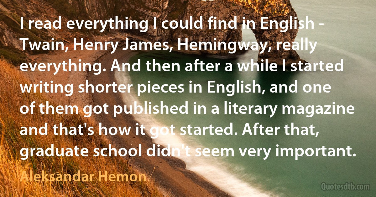 I read everything I could find in English - Twain, Henry James, Hemingway, really everything. And then after a while I started writing shorter pieces in English, and one of them got published in a literary magazine and that's how it got started. After that, graduate school didn't seem very important. (Aleksandar Hemon)