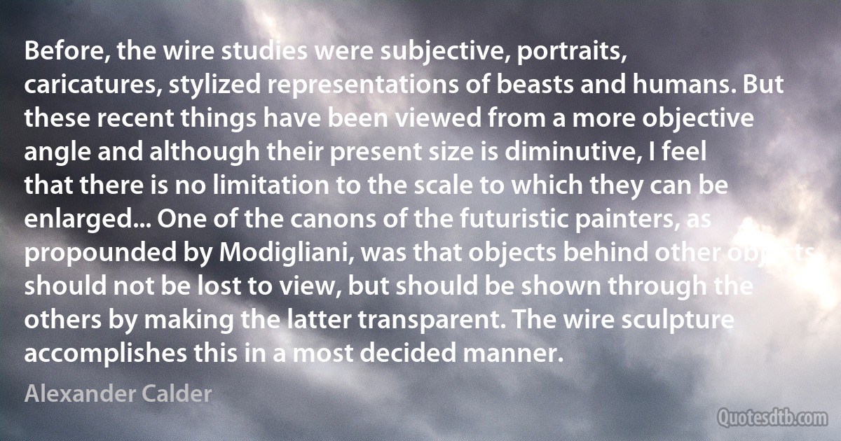 Before, the wire studies were subjective, portraits, caricatures, stylized representations of beasts and humans. But these recent things have been viewed from a more objective angle and although their present size is diminutive, I feel that there is no limitation to the scale to which they can be enlarged... One of the canons of the futuristic painters, as propounded by Modigliani, was that objects behind other objects should not be lost to view, but should be shown through the others by making the latter transparent. The wire sculpture accomplishes this in a most decided manner. (Alexander Calder)