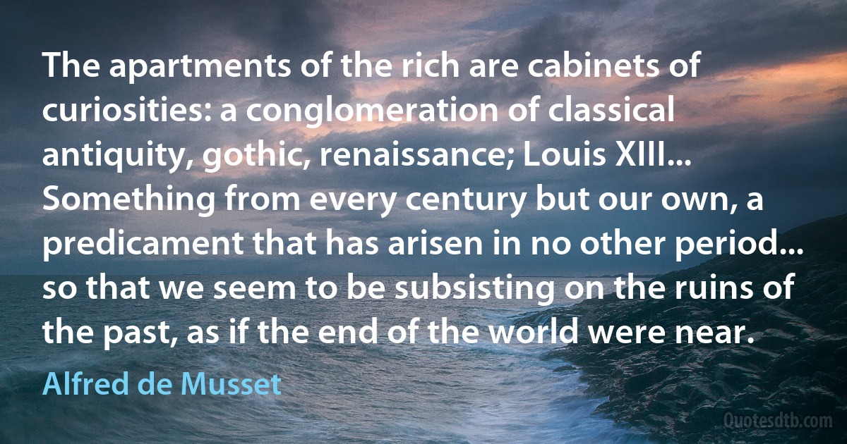 The apartments of the rich are cabinets of curiosities: a conglomeration of classical antiquity, gothic, renaissance; Louis XIII... Something from every century but our own, a predicament that has arisen in no other period... so that we seem to be subsisting on the ruins of the past, as if the end of the world were near. (Alfred de Musset)