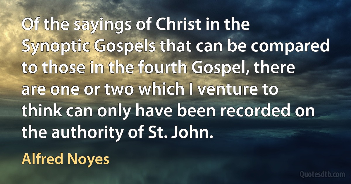 Of the sayings of Christ in the Synoptic Gospels that can be compared to those in the fourth Gospel, there are one or two which I venture to think can only have been recorded on the authority of St. John. (Alfred Noyes)