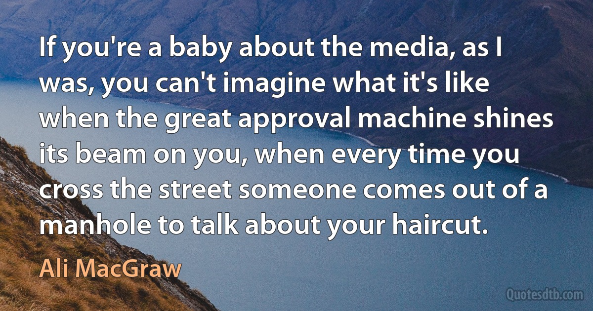 If you're a baby about the media, as I was, you can't imagine what it's like when the great approval machine shines its beam on you, when every time you cross the street someone comes out of a manhole to talk about your haircut. (Ali MacGraw)