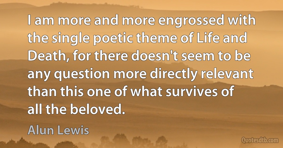 I am more and more engrossed with the single poetic theme of Life and Death, for there doesn't seem to be any question more directly relevant than this one of what survives of all the beloved. (Alun Lewis)