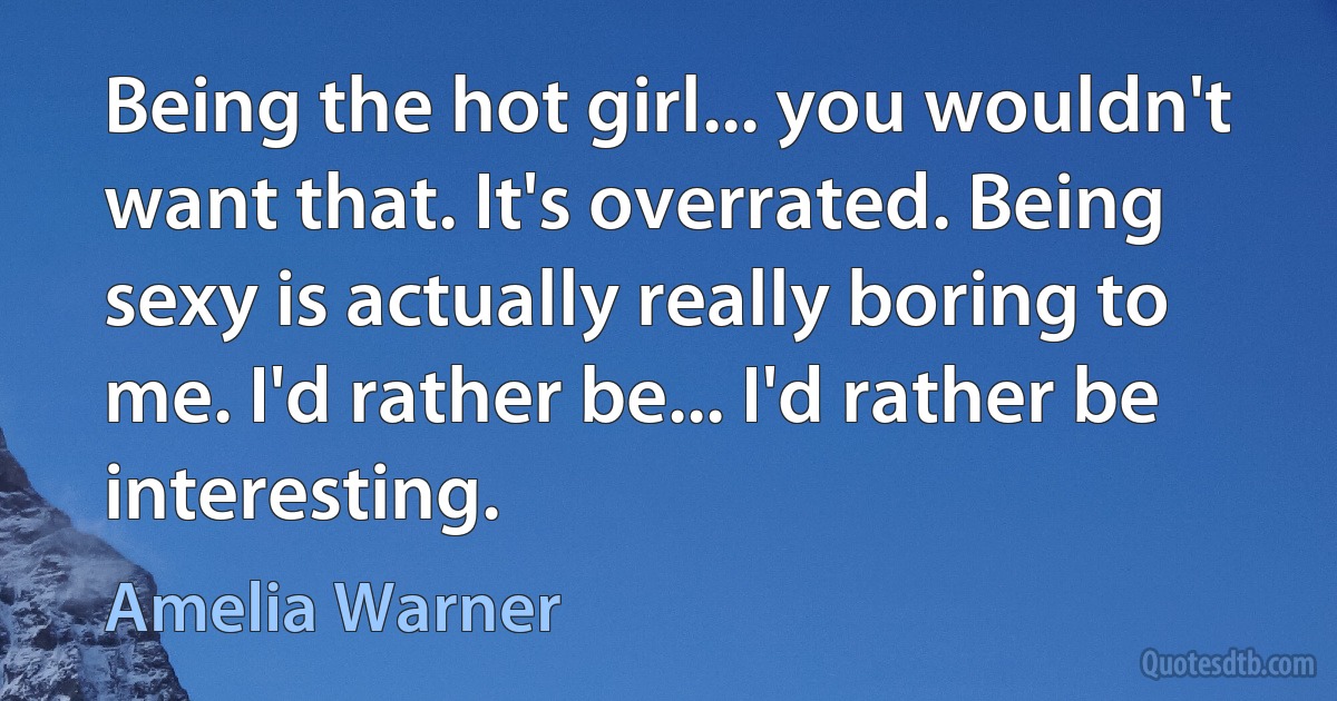 Being the hot girl... you wouldn't want that. It's overrated. Being sexy is actually really boring to me. I'd rather be... I'd rather be interesting. (Amelia Warner)