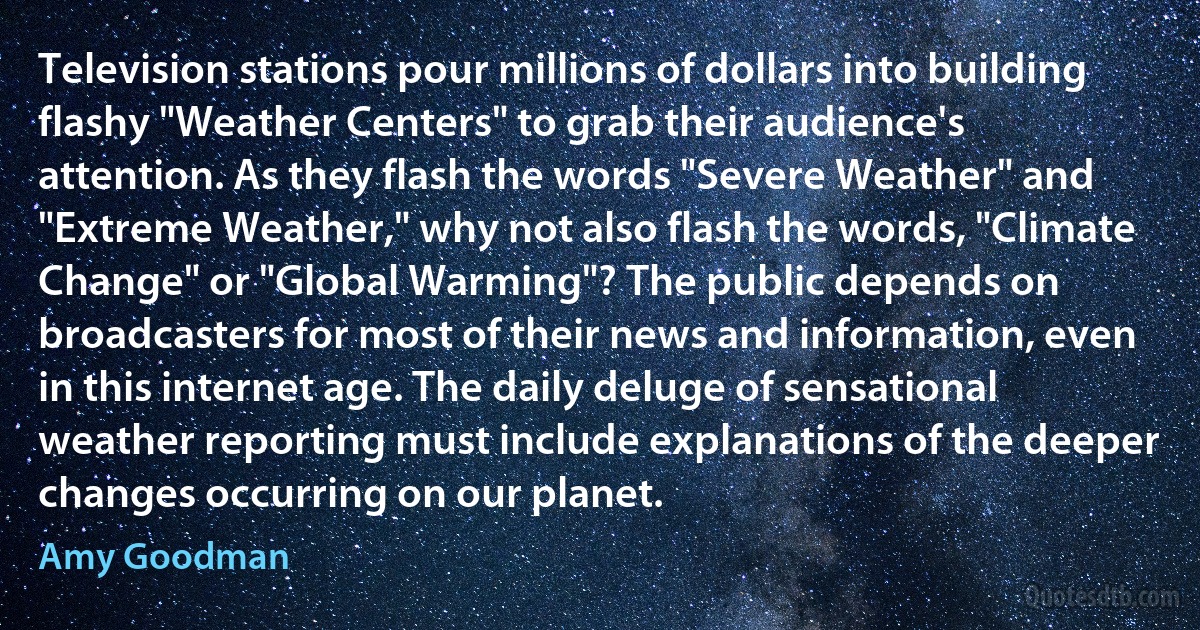 Television stations pour millions of dollars into building flashy "Weather Centers" to grab their audience's attention. As they flash the words "Severe Weather" and "Extreme Weather," why not also flash the words, "Climate Change" or "Global Warming"? The public depends on broadcasters for most of their news and information, even in this internet age. The daily deluge of sensational weather reporting must include explanations of the deeper changes occurring on our planet. (Amy Goodman)