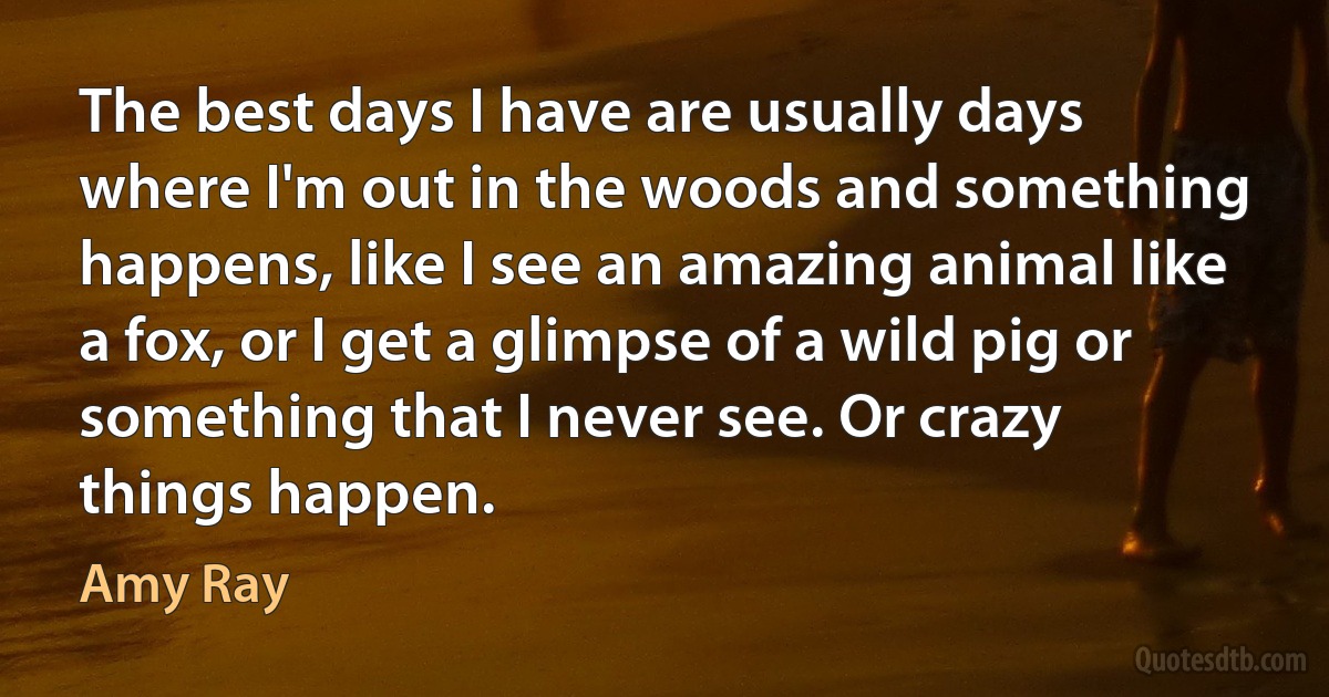 The best days I have are usually days where I'm out in the woods and something happens, like I see an amazing animal like a fox, or I get a glimpse of a wild pig or something that I never see. Or crazy things happen. (Amy Ray)