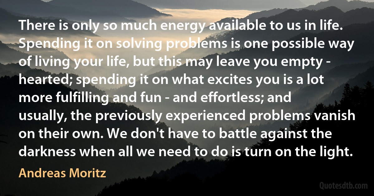 There is only so much energy available to us in life. Spending it on solving problems is one possible way of living your life, but this may leave you empty - hearted; spending it on what excites you is a lot more fulfilling and fun - and effortless; and usually, the previously experienced problems vanish on their own. We don't have to battle against the darkness when all we need to do is turn on the light. (Andreas Moritz)