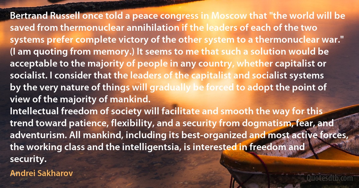 Bertrand Russell once told a peace congress in Moscow that "the world will be saved from thermonuclear annihilation if the leaders of each of the two systems prefer complete victory of the other system to a thermonuclear war." (I am quoting from memory.) It seems to me that such a solution would be acceptable to the majority of people in any country, whether capitalist or socialist. I consider that the leaders of the capitalist and socialist systems by the very nature of things will gradually be forced to adopt the point of view of the majority of mankind.
Intellectual freedom of society will facilitate and smooth the way for this trend toward patience, flexibility, and a security from dogmatism, fear, and adventurism. All mankind, including its best-organized and most active forces, the working class and the intelligentsia, is interested in freedom and security. (Andrei Sakharov)