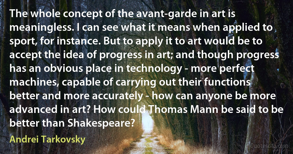 The whole concept of the avant-garde in art is meaningless. I can see what it means when applied to sport, for instance. But to apply it to art would be to accept the idea of progress in art; and though progress has an obvious place in technology - more perfect machines, capable of carrying out their functions better and more accurately - how can anyone be more advanced in art? How could Thomas Mann be said to be better than Shakespeare? (Andrei Tarkovsky)