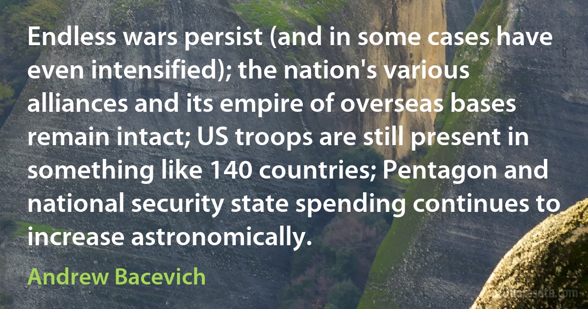 Endless wars persist (and in some cases have even intensified); the nation's various alliances and its empire of overseas bases remain intact; US troops are still present in something like 140 countries; Pentagon and national security state spending continues to increase astronomically. (Andrew Bacevich)