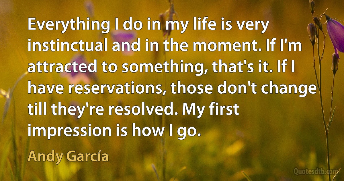 Everything I do in my life is very instinctual and in the moment. If I'm attracted to something, that's it. If I have reservations, those don't change till they're resolved. My first impression is how I go. (Andy García)