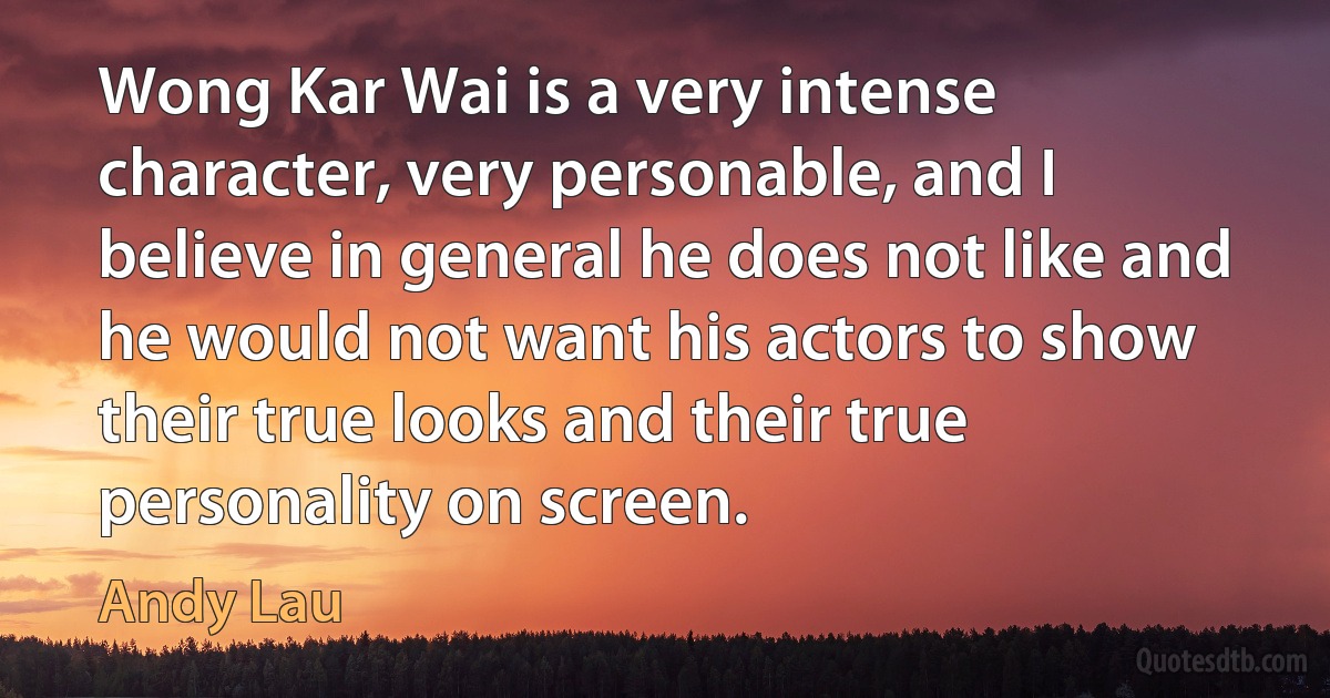 Wong Kar Wai is a very intense character, very personable, and I believe in general he does not like and he would not want his actors to show their true looks and their true personality on screen. (Andy Lau)