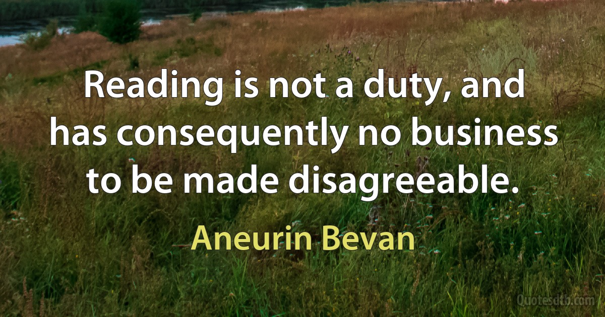 Reading is not a duty, and has consequently no business to be made disagreeable. (Aneurin Bevan)