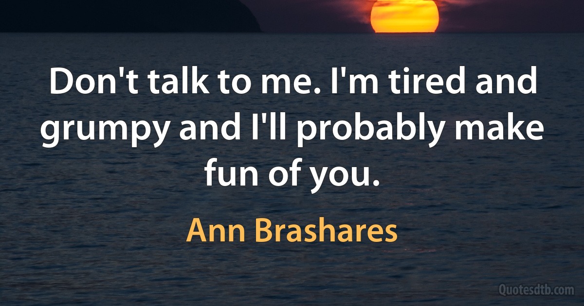 Don't talk to me. I'm tired and grumpy and I'll probably make fun of you. (Ann Brashares)