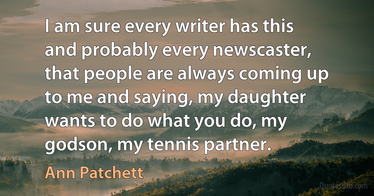 I am sure every writer has this and probably every newscaster, that people are always coming up to me and saying, my daughter wants to do what you do, my godson, my tennis partner. (Ann Patchett)