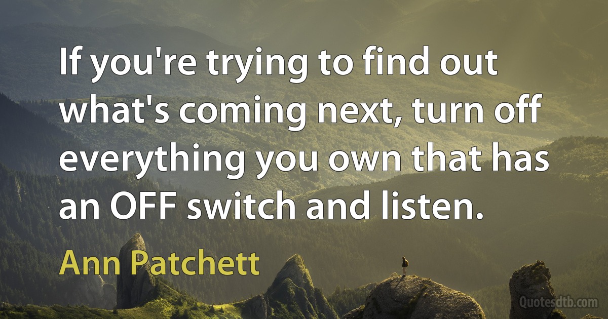 If you're trying to find out what's coming next, turn off everything you own that has an OFF switch and listen. (Ann Patchett)