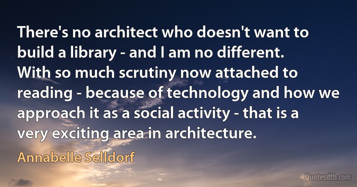 There's no architect who doesn't want to build a library - and I am no different. With so much scrutiny now attached to reading - because of technology and how we approach it as a social activity - that is a very exciting area in architecture. (Annabelle Selldorf)