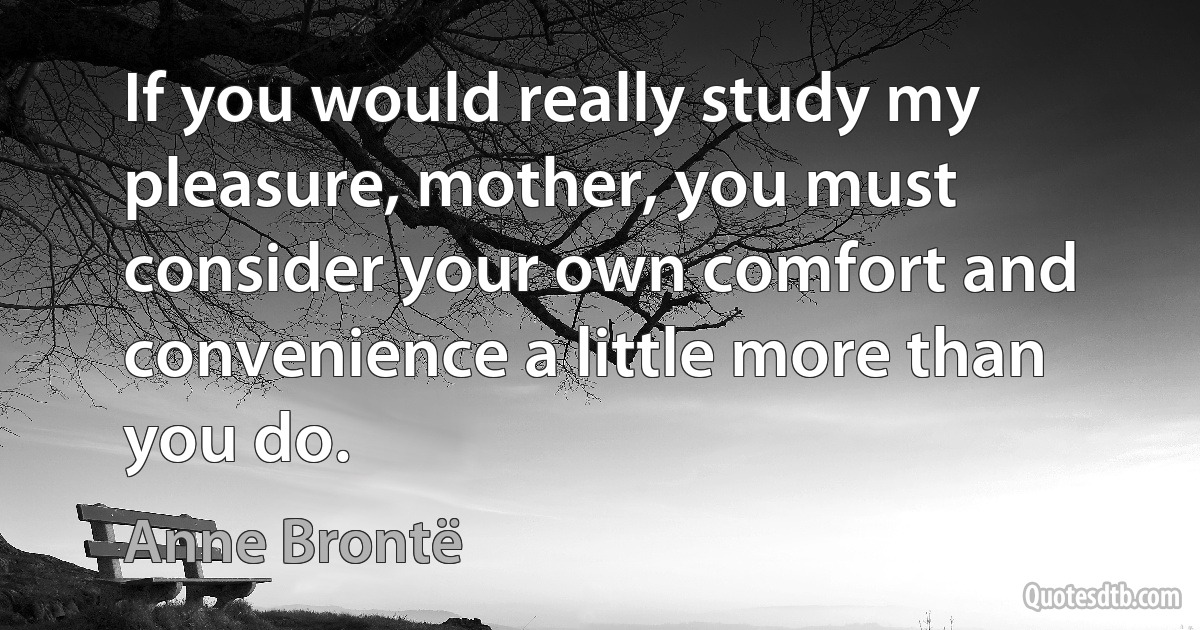 If you would really study my pleasure, mother, you must consider your own comfort and convenience a little more than you do. (Anne Brontë)