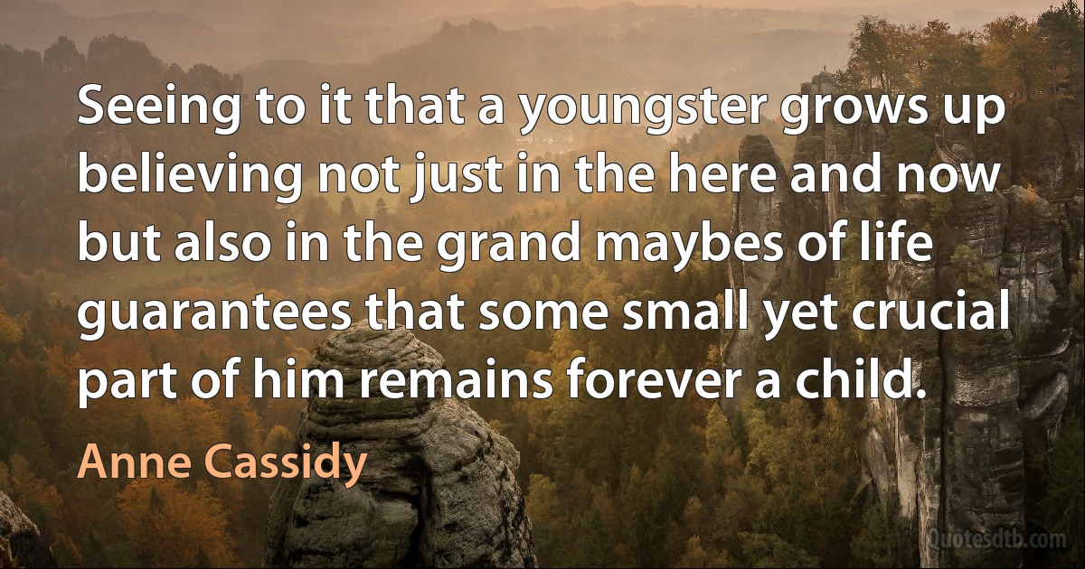 Seeing to it that a youngster grows up believing not just in the here and now but also in the grand maybes of life guarantees that some small yet crucial part of him remains forever a child. (Anne Cassidy)