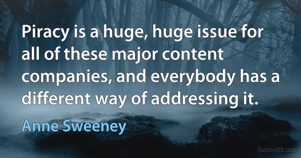 Piracy is a huge, huge issue for all of these major content companies, and everybody has a different way of addressing it. (Anne Sweeney)