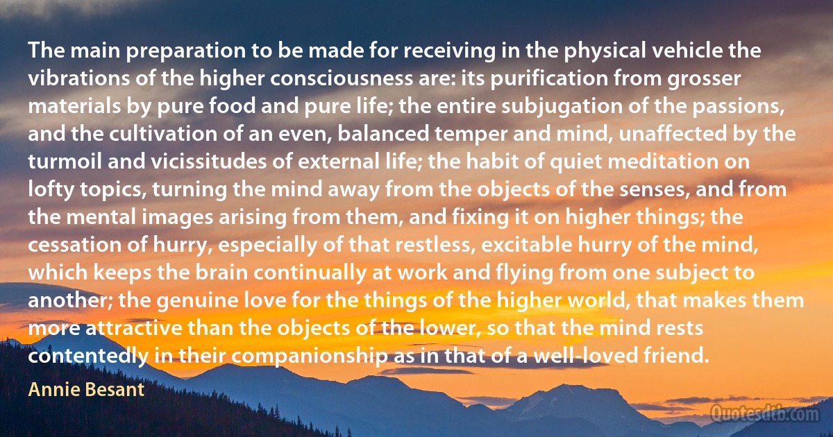 The main preparation to be made for receiving in the physical vehicle the vibrations of the higher consciousness are: its purification from grosser materials by pure food and pure life; the entire subjugation of the passions, and the cultivation of an even, balanced temper and mind, unaffected by the turmoil and vicissitudes of external life; the habit of quiet meditation on lofty topics, turning the mind away from the objects of the senses, and from the mental images arising from them, and fixing it on higher things; the cessation of hurry, especially of that restless, excitable hurry of the mind, which keeps the brain continually at work and flying from one subject to another; the genuine love for the things of the higher world, that makes them more attractive than the objects of the lower, so that the mind rests contentedly in their companionship as in that of a well-loved friend. (Annie Besant)