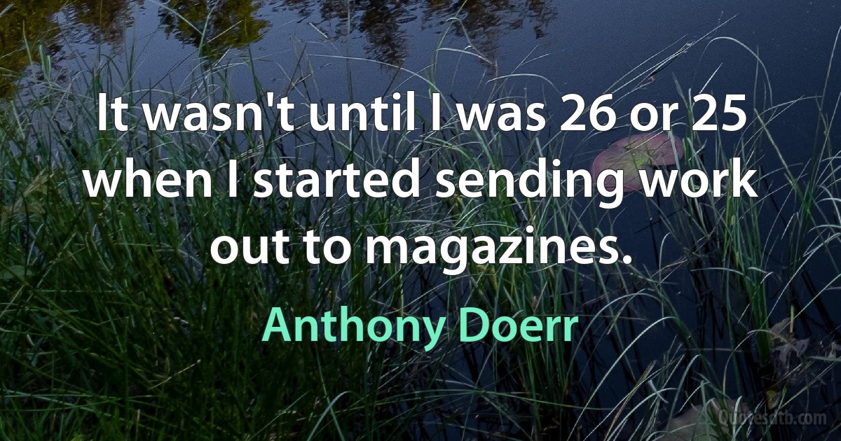 It wasn't until I was 26 or 25 when I started sending work out to magazines. (Anthony Doerr)