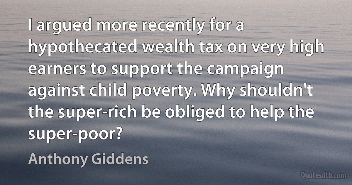 I argued more recently for a hypothecated wealth tax on very high earners to support the campaign against child poverty. Why shouldn't the super-rich be obliged to help the super-poor? (Anthony Giddens)