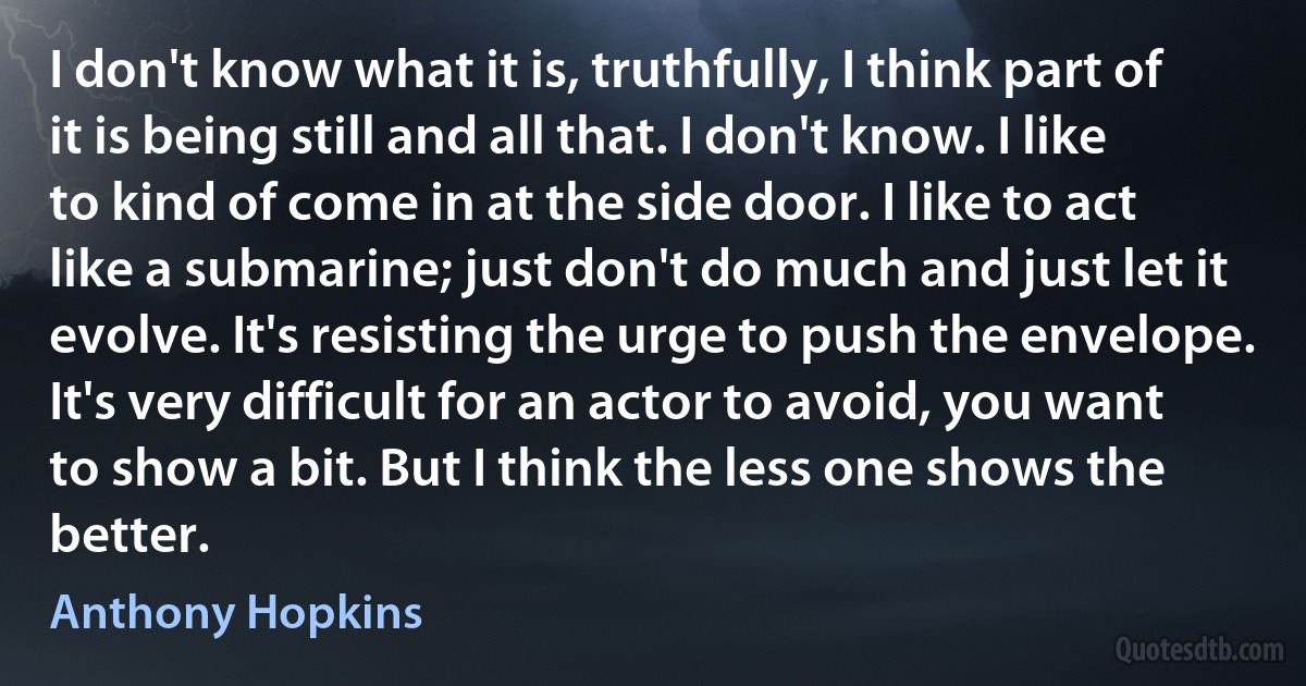 I don't know what it is, truthfully, I think part of it is being still and all that. I don't know. I like to kind of come in at the side door. I like to act like a submarine; just don't do much and just let it evolve. It's resisting the urge to push the envelope. It's very difficult for an actor to avoid, you want to show a bit. But I think the less one shows the better. (Anthony Hopkins)