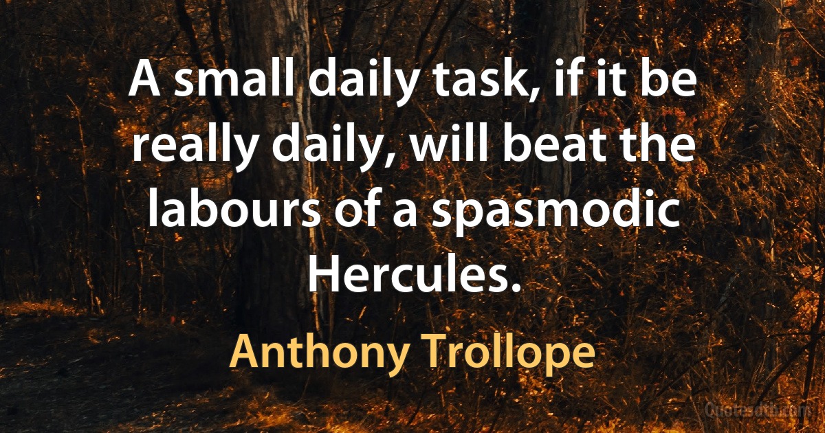 A small daily task, if it be really daily, will beat the labours of a spasmodic Hercules. (Anthony Trollope)