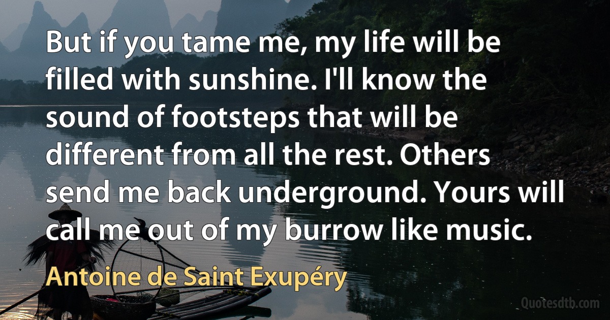 But if you tame me, my life will be filled with sunshine. I'll know the sound of footsteps that will be different from all the rest. Others send me back underground. Yours will call me out of my burrow like music. (Antoine de Saint Exupéry)