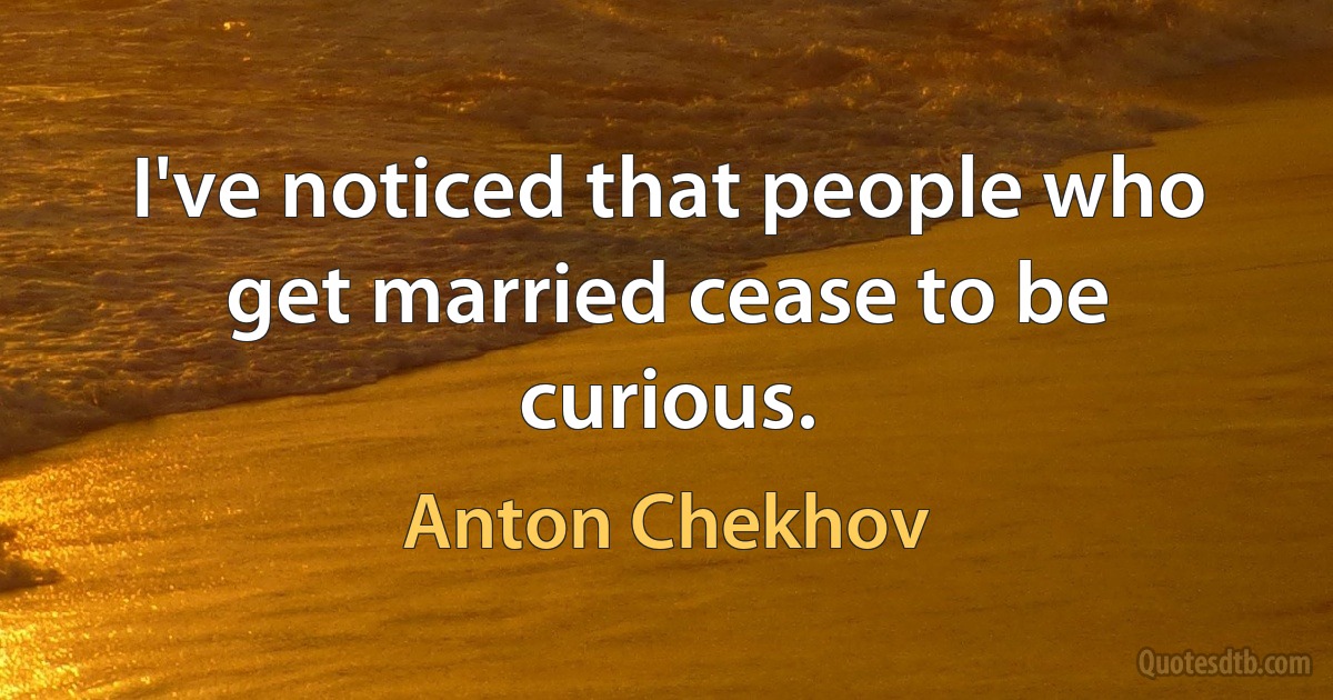 I've noticed that people who get married cease to be curious. (Anton Chekhov)