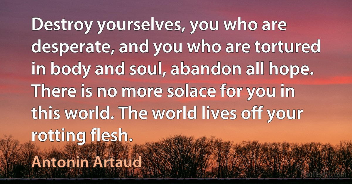 Destroy yourselves, you who are desperate, and you who are tortured in body and soul, abandon all hope. There is no more solace for you in this world. The world lives off your rotting flesh. (Antonin Artaud)