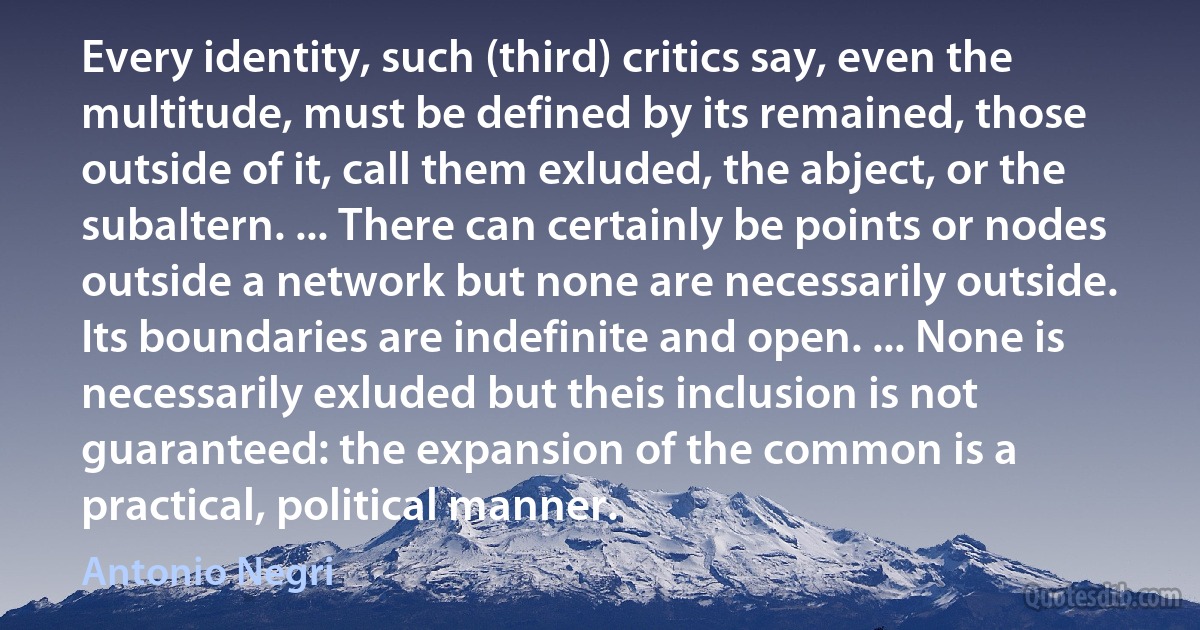 Every identity, such (third) critics say, even the multitude, must be defined by its remained, those outside of it, call them exluded, the abject, or the subaltern. ... There can certainly be points or nodes outside a network but none are necessarily outside. Its boundaries are indefinite and open. ... None is necessarily exluded but theis inclusion is not guaranteed: the expansion of the common is a practical, political manner. (Antonio Negri)