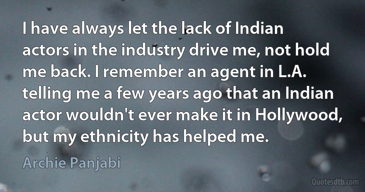 I have always let the lack of Indian actors in the industry drive me, not hold me back. I remember an agent in L.A. telling me a few years ago that an Indian actor wouldn't ever make it in Hollywood, but my ethnicity has helped me. (Archie Panjabi)