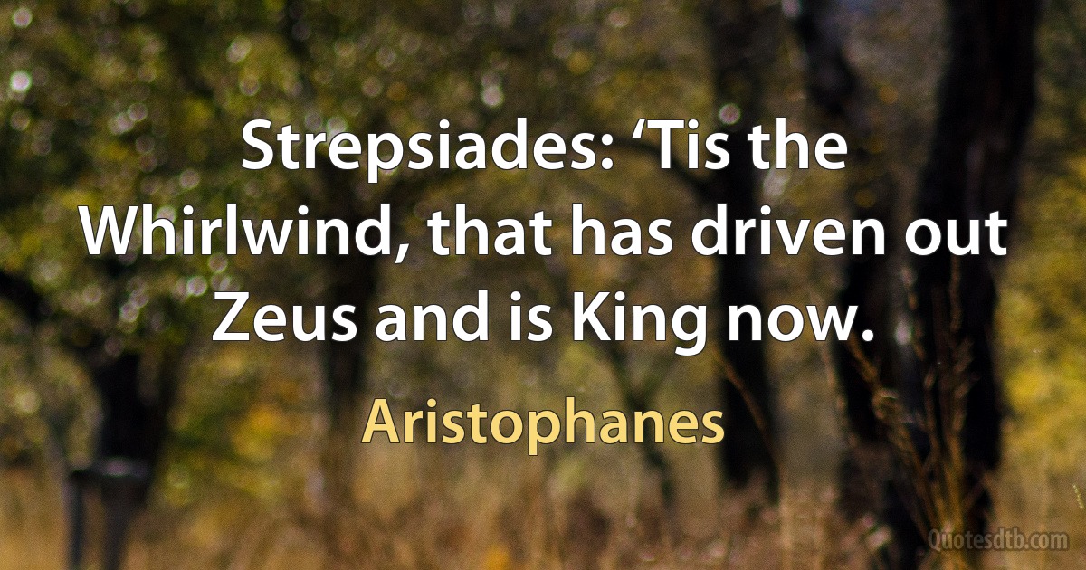 Strepsiades: ‘Tis the Whirlwind, that has driven out Zeus and is King now. (Aristophanes)