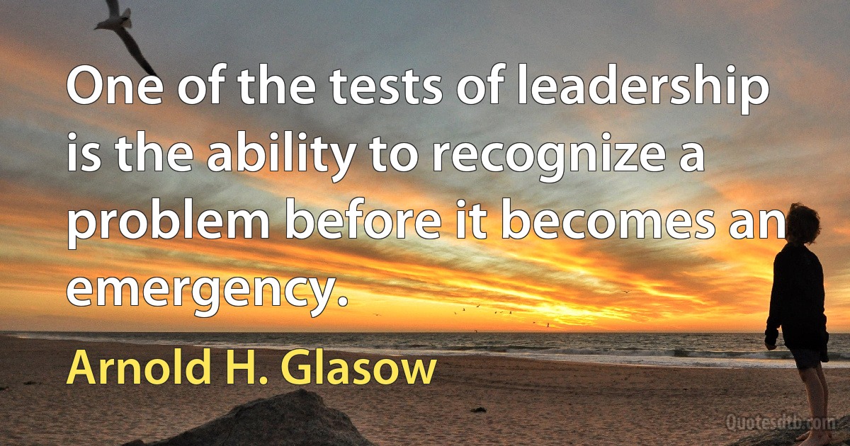 One of the tests of leadership is the ability to recognize a problem before it becomes an emergency. (Arnold H. Glasow)