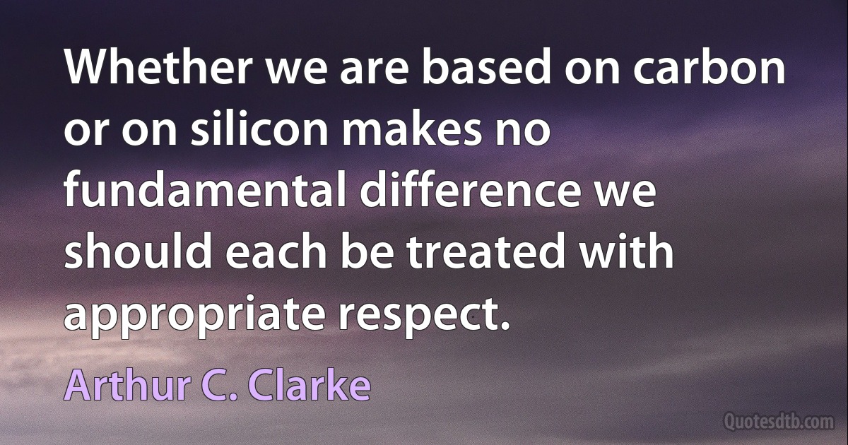 Whether we are based on carbon or on silicon makes no fundamental difference we should each be treated with appropriate respect. (Arthur C. Clarke)