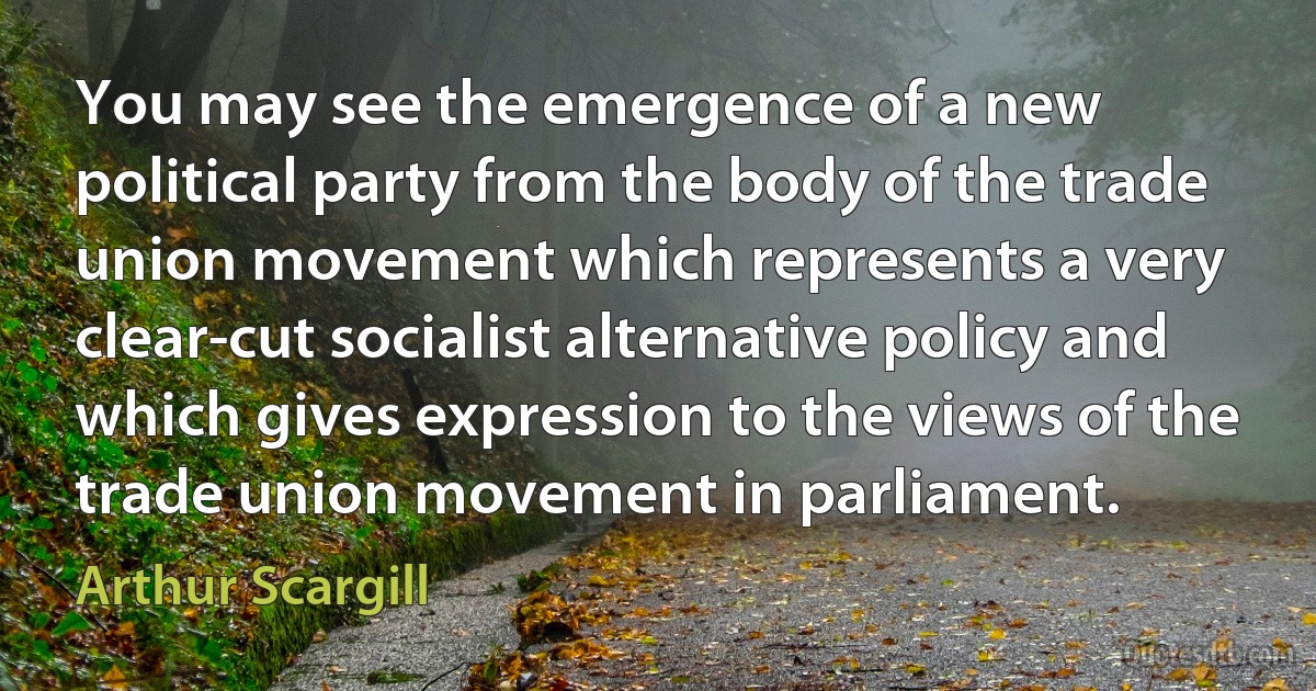 You may see the emergence of a new political party from the body of the trade union movement which represents a very clear-cut socialist alternative policy and which gives expression to the views of the trade union movement in parliament. (Arthur Scargill)