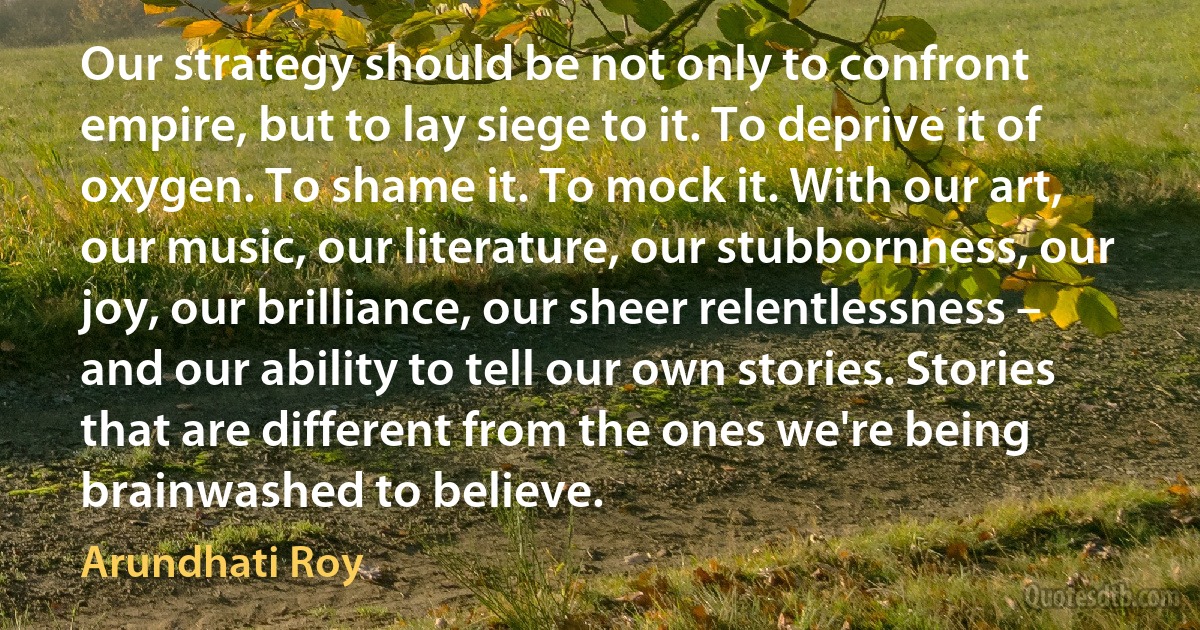 Our strategy should be not only to confront empire, but to lay siege to it. To deprive it of oxygen. To shame it. To mock it. With our art, our music, our literature, our stubbornness, our joy, our brilliance, our sheer relentlessness – and our ability to tell our own stories. Stories that are different from the ones we're being brainwashed to believe. (Arundhati Roy)