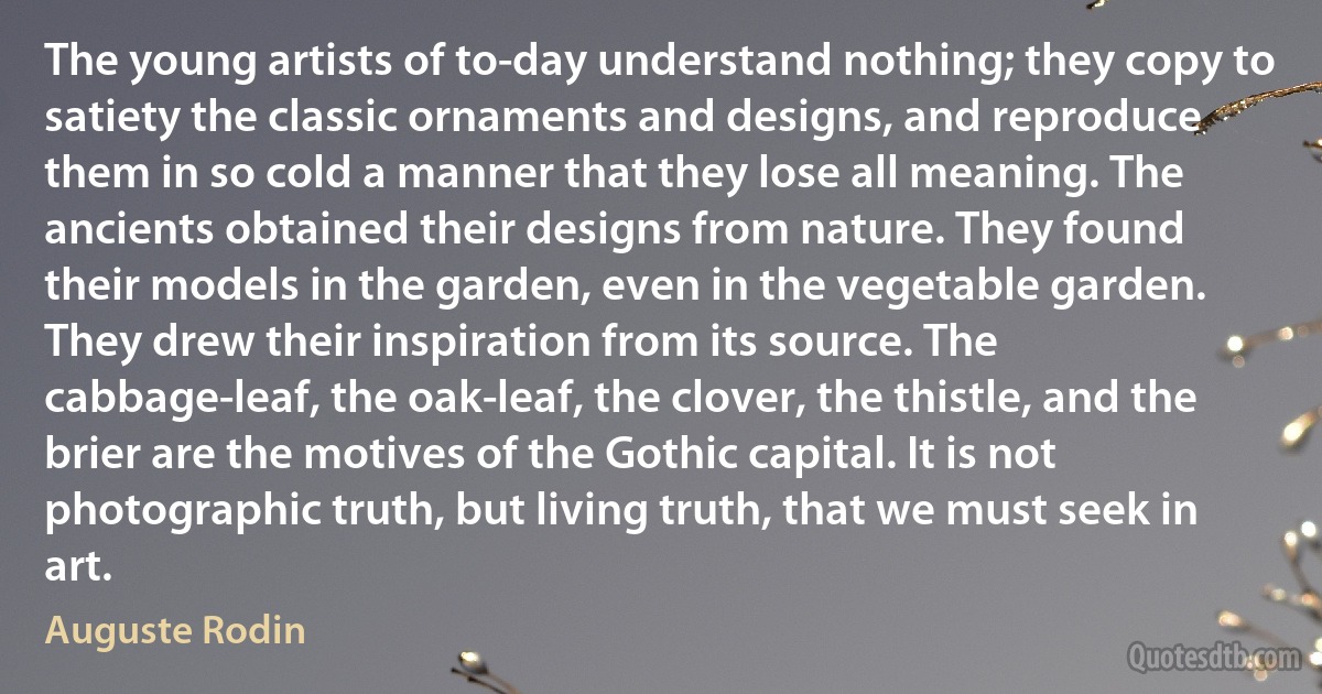 The young artists of to-day understand nothing; they copy to satiety the classic ornaments and designs, and reproduce them in so cold a manner that they lose all meaning. The ancients obtained their designs from nature. They found their models in the garden, even in the vegetable garden. They drew their inspiration from its source. The cabbage-leaf, the oak-leaf, the clover, the thistle, and the brier are the motives of the Gothic capital. It is not photographic truth, but living truth, that we must seek in art. (Auguste Rodin)