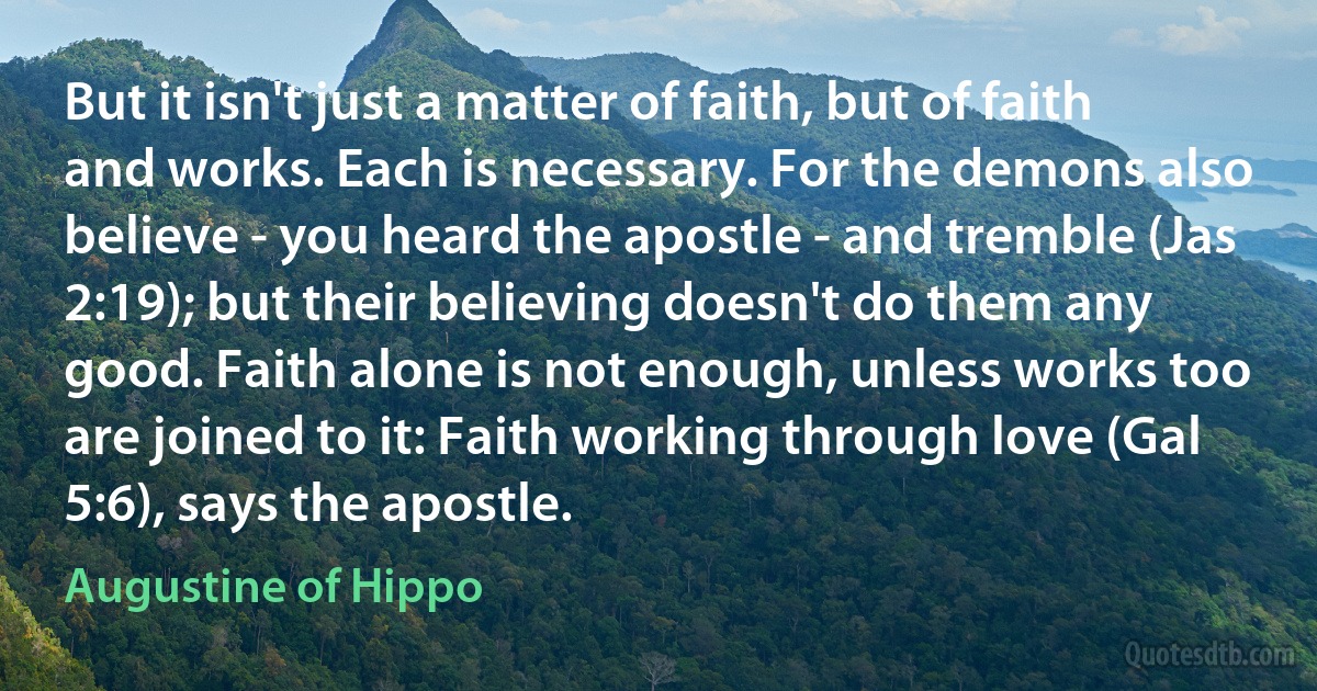 But it isn't just a matter of faith, but of faith and works. Each is necessary. For the demons also believe - you heard the apostle - and tremble (Jas 2:19); but their believing doesn't do them any good. Faith alone is not enough, unless works too are joined to it: Faith working through love (Gal 5:6), says the apostle. (Augustine of Hippo)