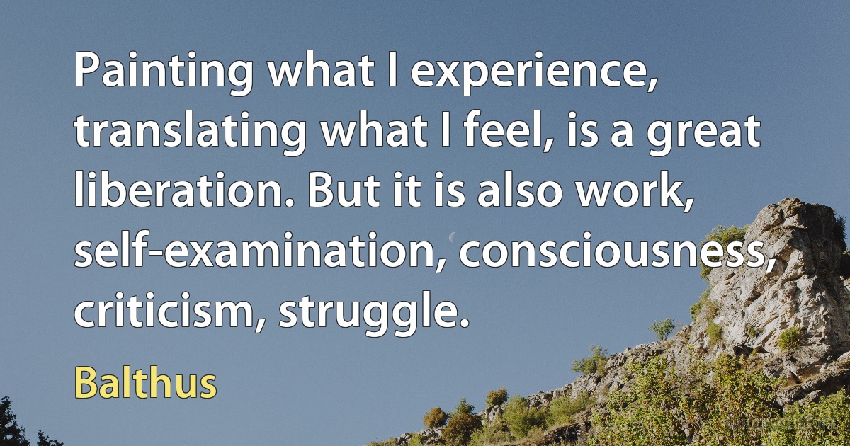 Painting what I experience, translating what I feel, is a great liberation. But it is also work, self-examination, consciousness, criticism, struggle. (Balthus)