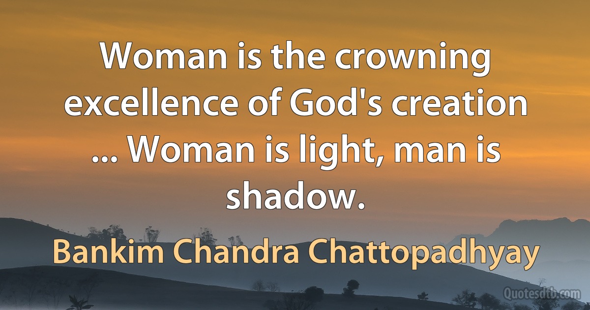 Woman is the crowning excellence of God's creation ... Woman is light, man is shadow. (Bankim Chandra Chattopadhyay)