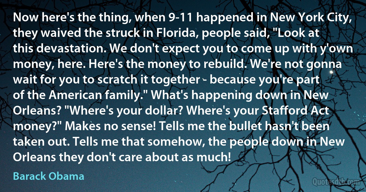 Now here's the thing, when 9-11 happened in New York City, they waived the struck in Florida, people said, "Look at this devastation. We don't expect you to come up with y'own money, here. Here's the money to rebuild. We're not gonna wait for you to scratch it together - because you're part of the American family." What's happening down in New Orleans? "Where's your dollar? Where's your Stafford Act money?" Makes no sense! Tells me the bullet hasn't been taken out. Tells me that somehow, the people down in New Orleans they don't care about as much! (Barack Obama)